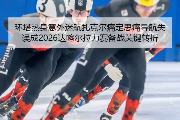 环塔热身意外迷航扎克尔痛定思痛导航失误成2026达喀尔拉力赛备战关键转折